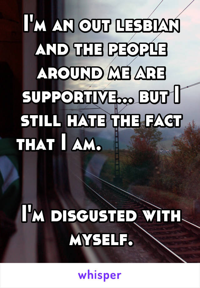 I'm an out lesbian and the people around me are supportive... but I still hate the fact that I am.                     

I'm disgusted with myself.
