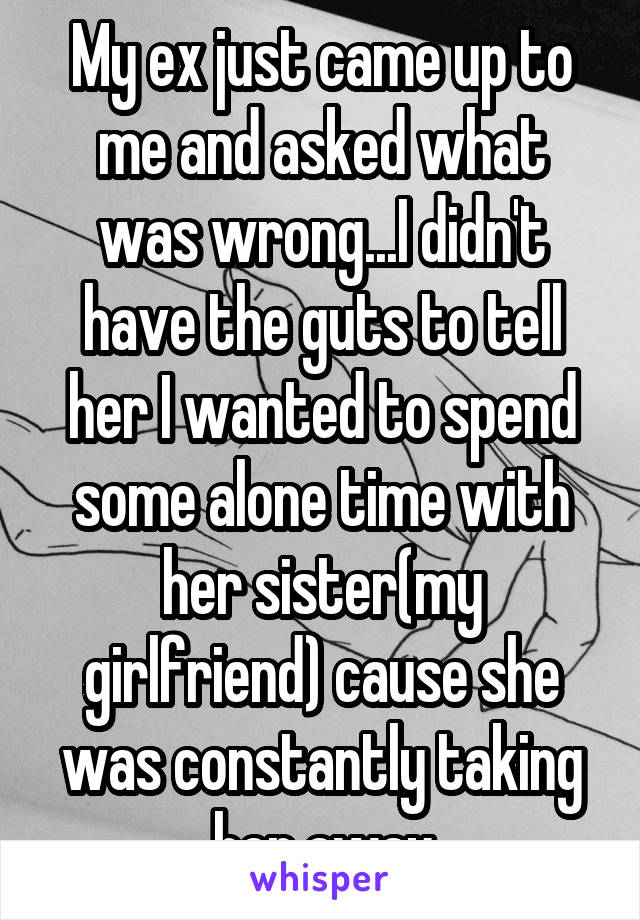 My ex just came up to me and asked what was wrong...I didn't have the guts to tell her I wanted to spend some alone time with her sister(my girlfriend) cause she was constantly taking her away