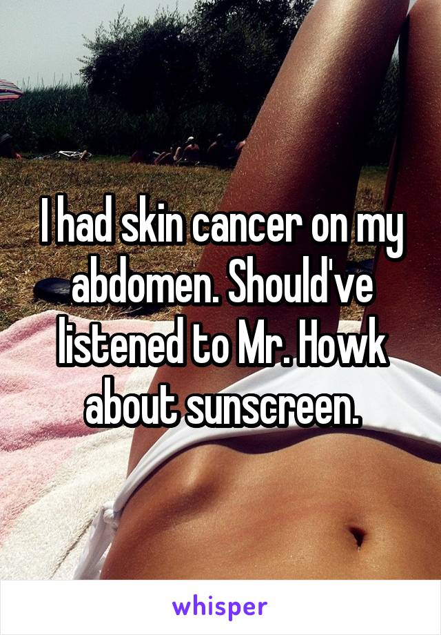 I had skin cancer on my abdomen. Should've listened to Mr. Howk about sunscreen.