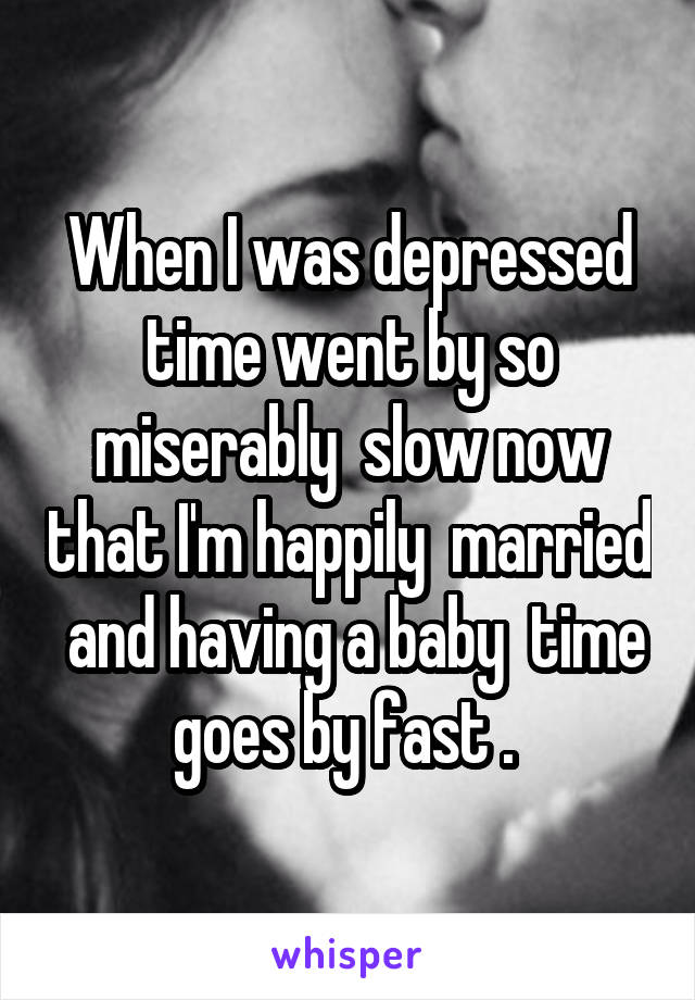 When I was depressed time went by so miserably  slow now that I'm happily  married  and having a baby  time goes by fast . 