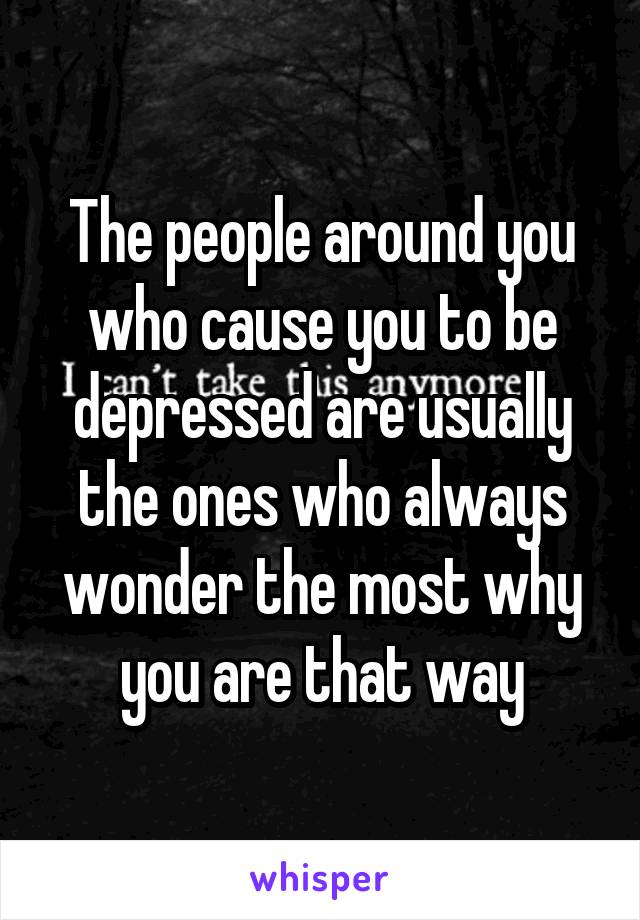 The people around you who cause you to be depressed are usually the ones who always wonder the most why you are that way