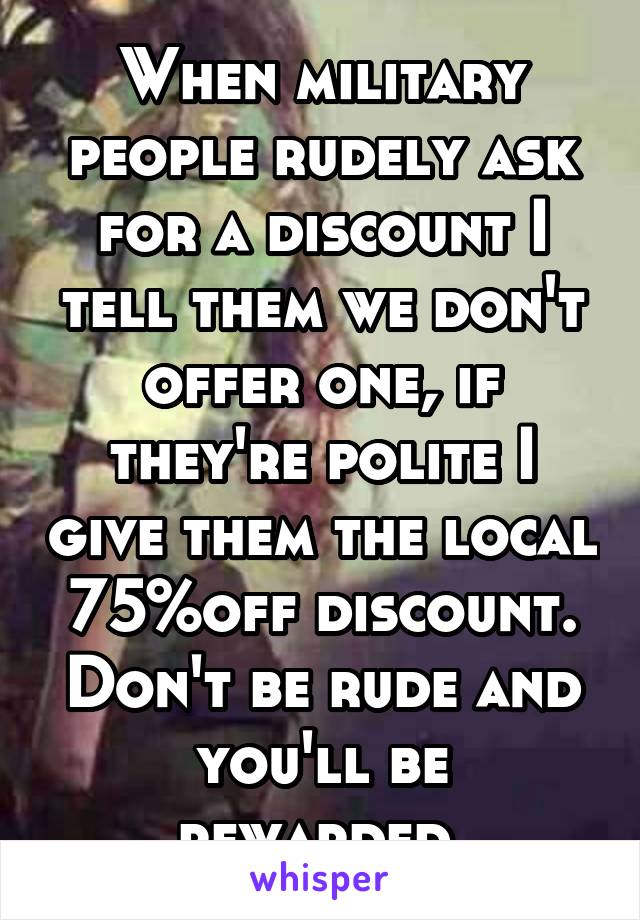 When military people rudely ask for a discount I tell them we don't offer one, if they're polite I give them the local 75%off discount. Don't be rude and you'll be rewarded.