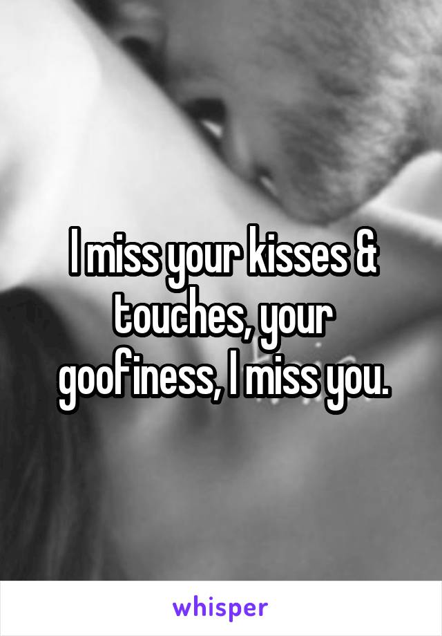 I miss your kisses & touches, your goofiness, I miss you.