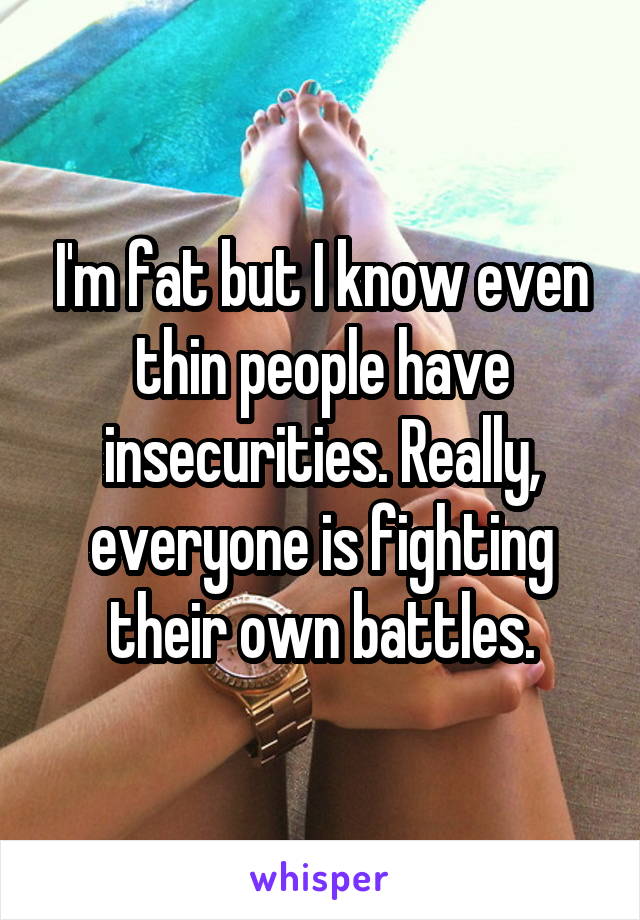 I'm fat but I know even thin people have insecurities. Really, everyone is fighting their own battles.