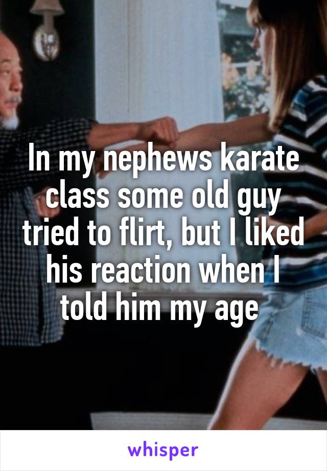 In my nephews karate class some old guy tried to flirt, but I liked his reaction when I told him my age 