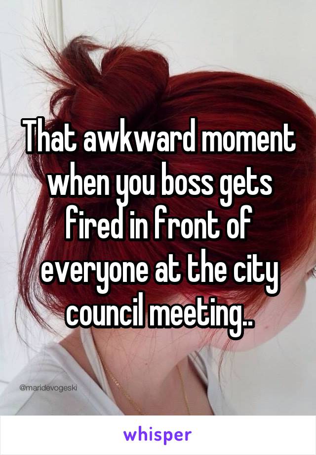 That awkward moment when you boss gets fired in front of everyone at the city council meeting..