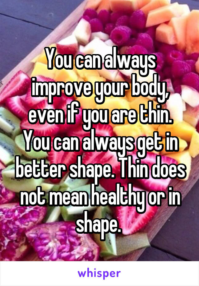 You can always improve your body, even if you are thin. You can always get in better shape. Thin does not mean healthy or in shape. 