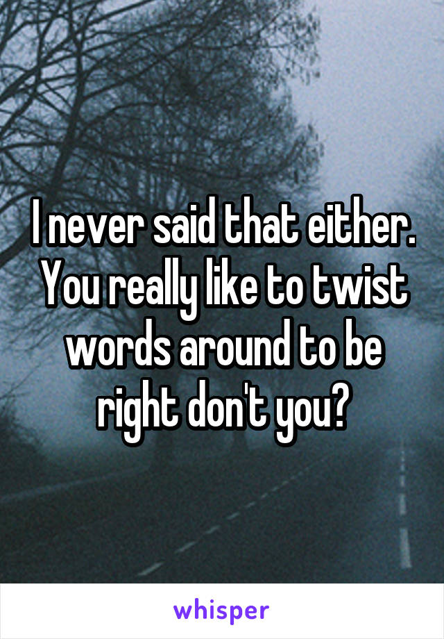 I never said that either. You really like to twist words around to be right don't you?