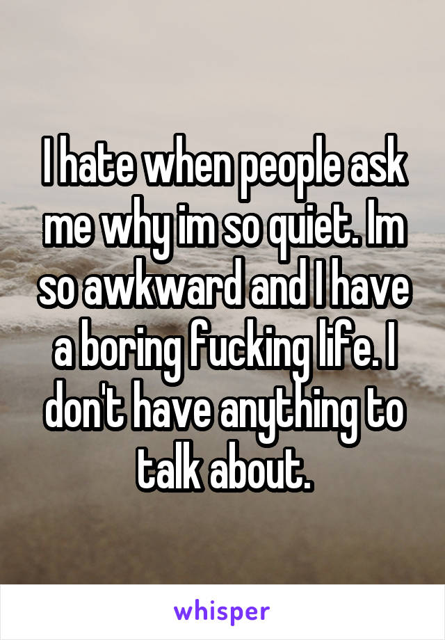 I hate when people ask me why im so quiet. Im so awkward and I have a boring fucking life. I don't have anything to talk about.