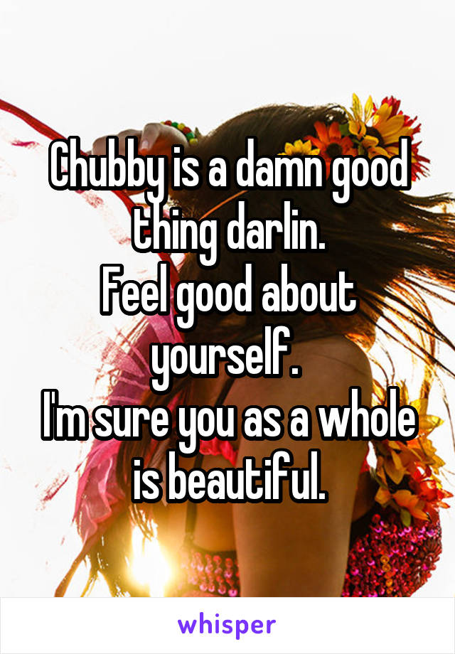 Chubby is a damn good thing darlin.
Feel good about yourself. 
I'm sure you as a whole is beautiful.