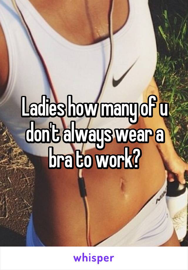 Ladies how many of u don't always wear a bra to work?