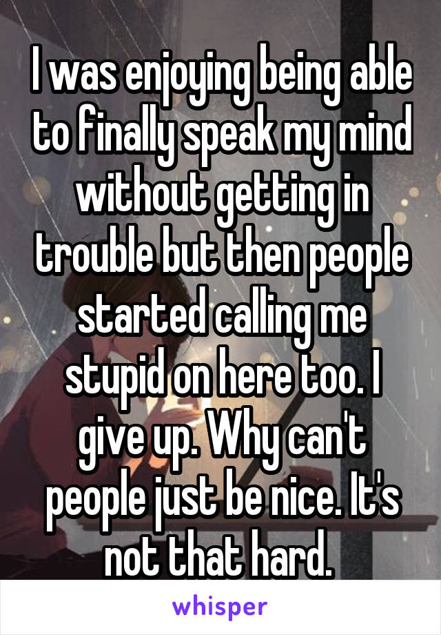 I was enjoying being able to finally speak my mind without getting in trouble but then people started calling me stupid on here too. I give up. Why can't people just be nice. It's not that hard. 