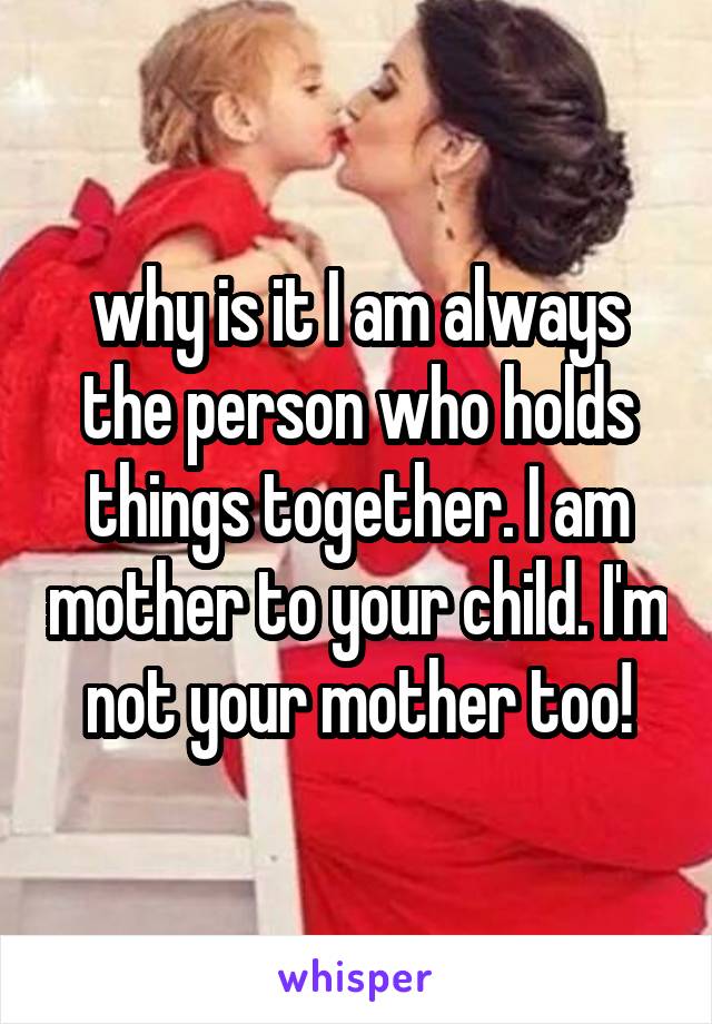 why is it I am always the person who holds things together. I am mother to your child. I'm not your mother too!