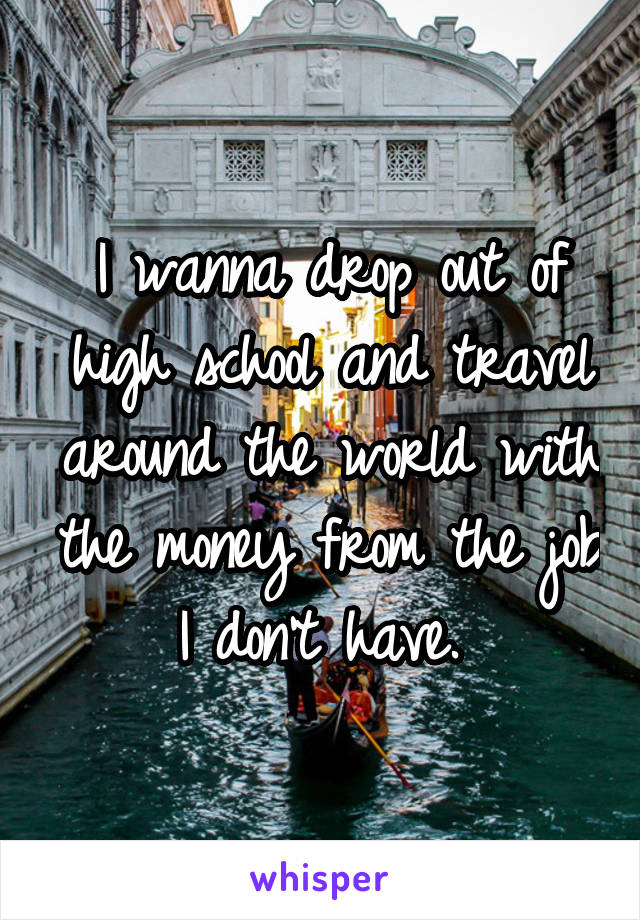 I wanna drop out of high school and travel around the world with the money from the job I don't have. 