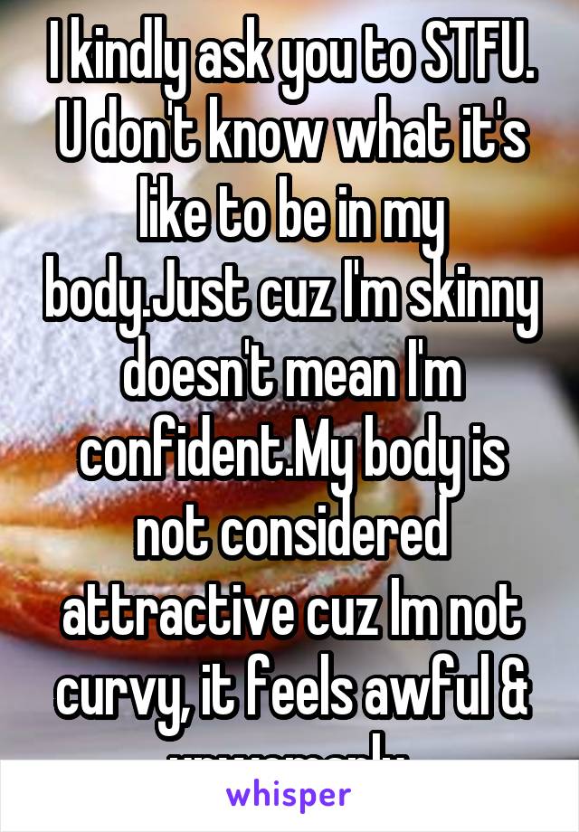 I kindly ask you to STFU. U don't know what it's like to be in my body.Just cuz I'm skinny doesn't mean I'm confident.My body is not considered attractive cuz Im not curvy, it feels awful & unwomanly.