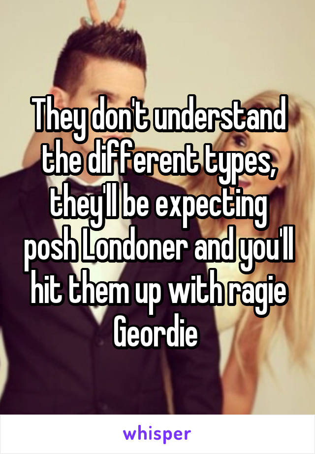 They don't understand the different types, they'll be expecting posh Londoner and you'll hit them up with ragie Geordie 