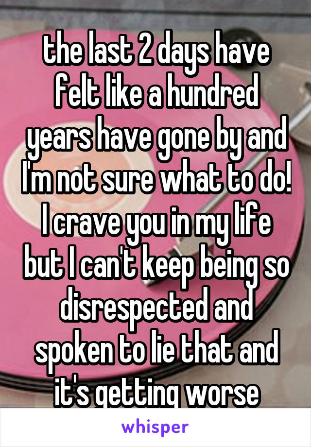 the last 2 days have felt like a hundred years have gone by and I'm not sure what to do! I crave you in my life but I can't keep being so disrespected and spoken to lie that and it's getting worse