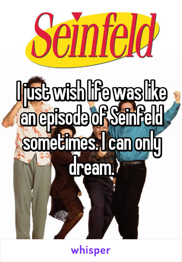 I just wish life was like an episode of Seinfeld sometimes. I can only dream.