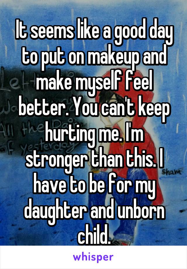 It seems like a good day to put on makeup and make myself feel better. You can't keep hurting me. I'm stronger than this. I have to be for my daughter and unborn child.