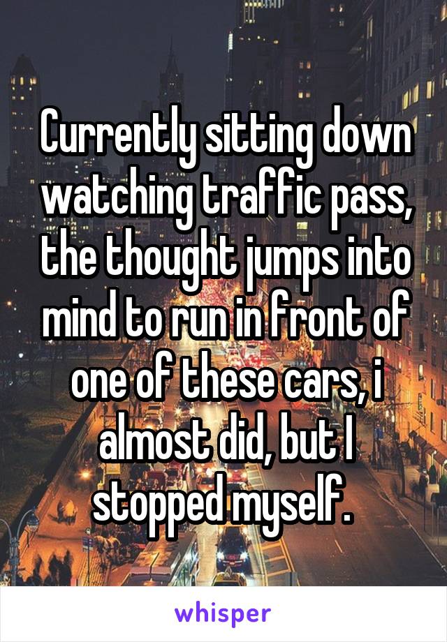 Currently sitting down watching traffic pass, the thought jumps into mind to run in front of one of these cars, i almost did, but I stopped myself. 