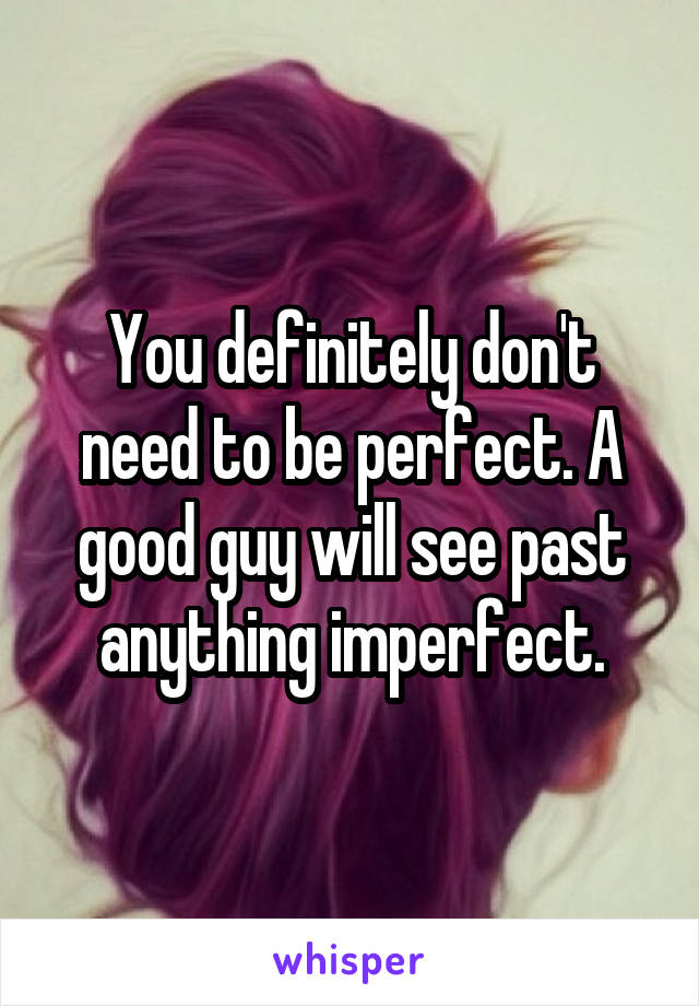 You definitely don't need to be perfect. A good guy will see past anything imperfect.