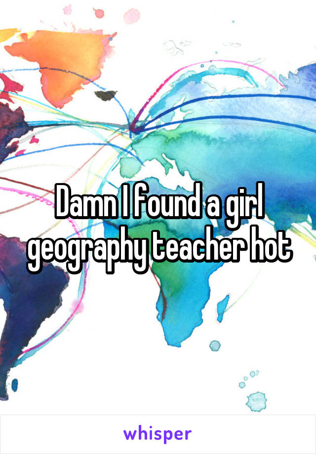 Damn I found a girl geography teacher hot