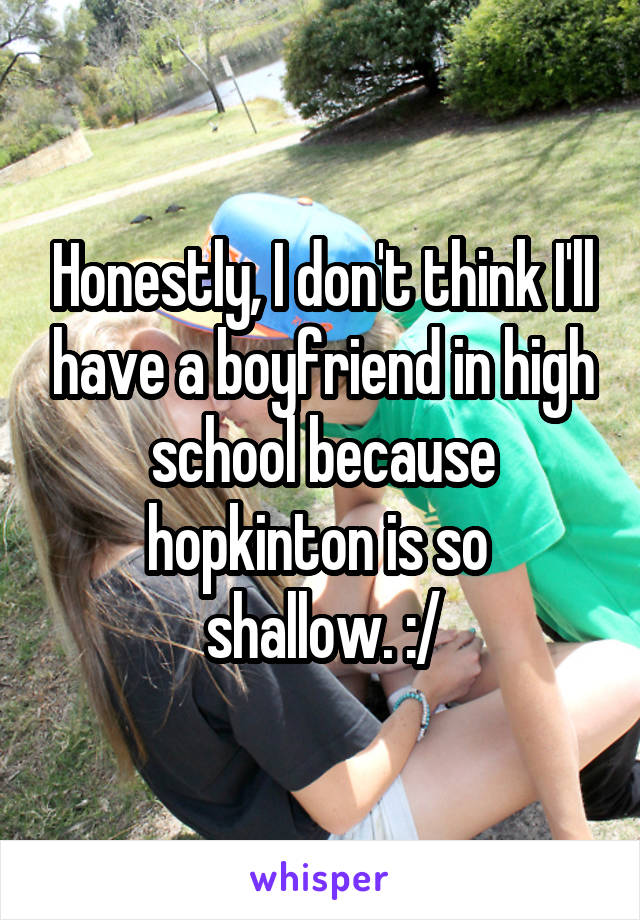 Honestly, I don't think I'll have a boyfriend in high school because hopkinton is so 
shallow. :/