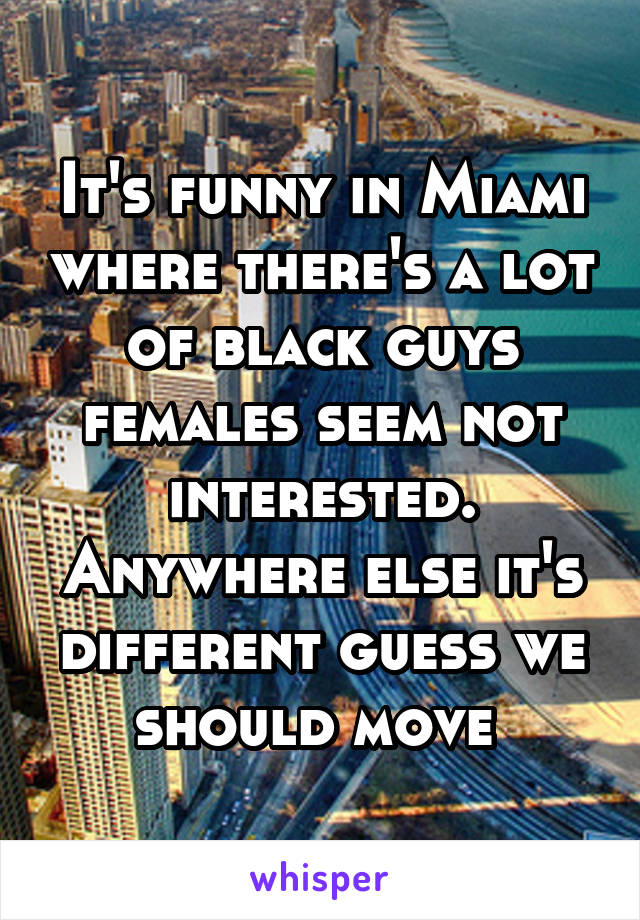 It's funny in Miami where there's a lot of black guys females seem not interested. Anywhere else it's different guess we should move 