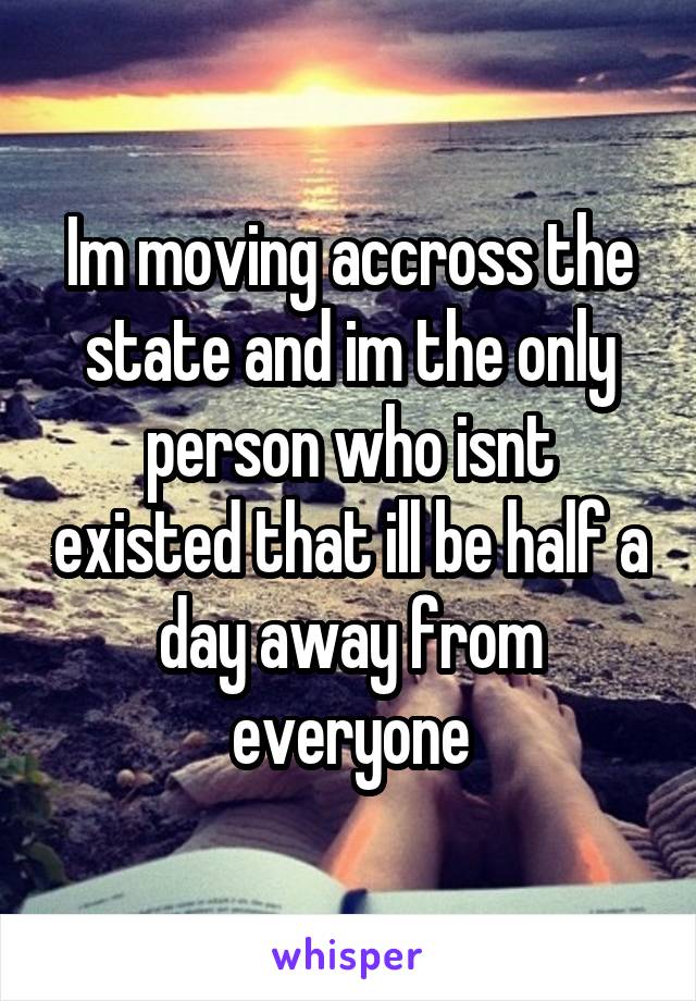 Im moving accross the state and im the only person who isnt existed that ill be half a day away from everyone