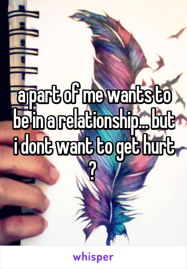 a part of me wants to be in a relationship... but i dont want to get hurt ? 