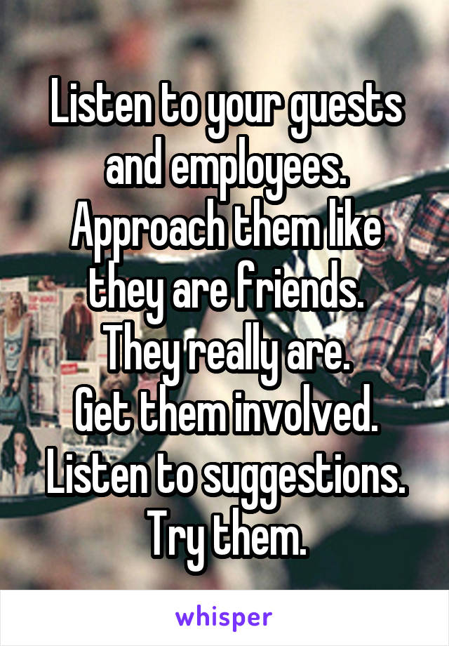 Listen to your guests and employees. Approach them like they are friends.
They really are.
Get them involved. Listen to suggestions. Try them.