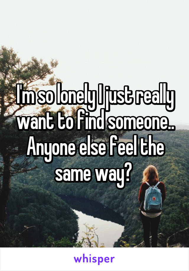 I'm so lonely I just really want to find someone.. Anyone else feel the same way? 