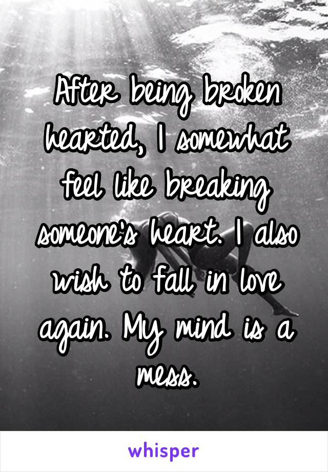 After being broken hearted, I somewhat feel like breaking someone's heart. I also wish to fall in love again. My mind is a mess.