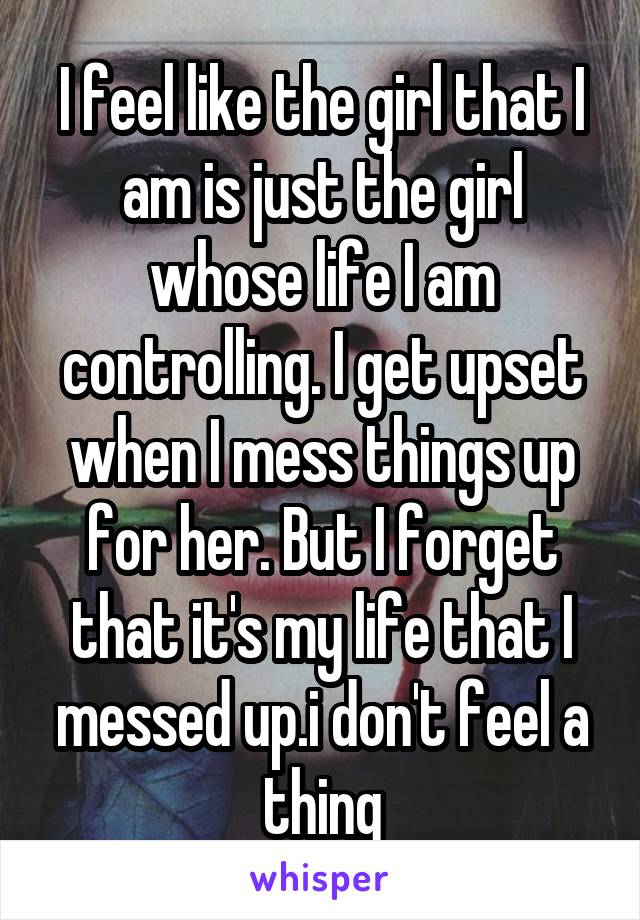 I feel like the girl that I am is just the girl whose life I am controlling. I get upset when I mess things up for her. But I forget that it's my life that I messed up.i don't feel a thing