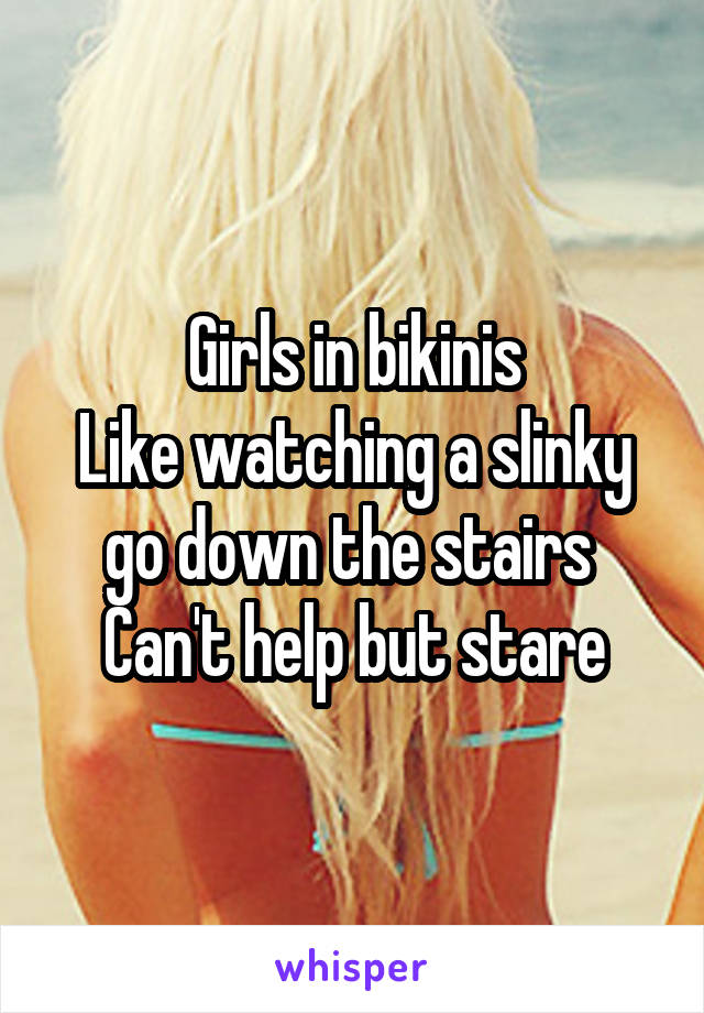 Girls in bikinis
Like watching a slinky go down the stairs 
Can't help but stare