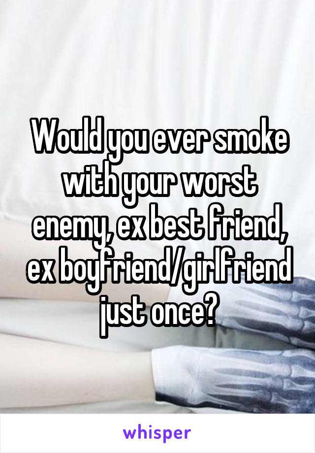 Would you ever smoke with your worst enemy, ex best friend, ex boyfriend/girlfriend just once?