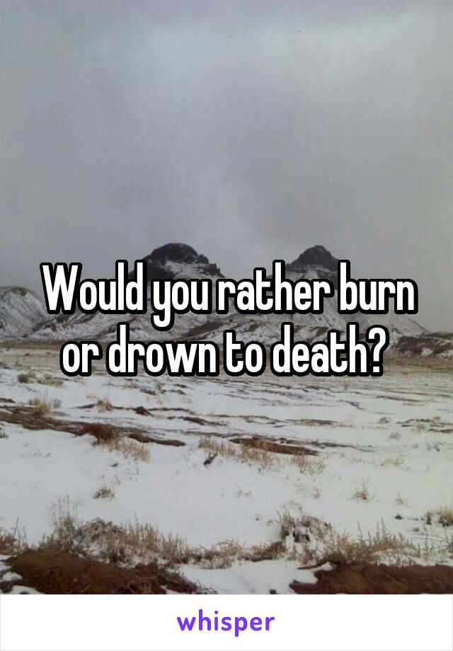 Would you rather burn or drown to death? 