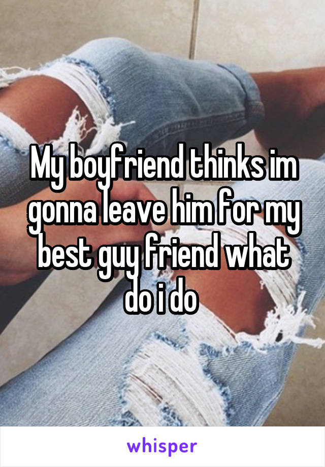 My boyfriend thinks im gonna leave him for my best guy friend what do i do 