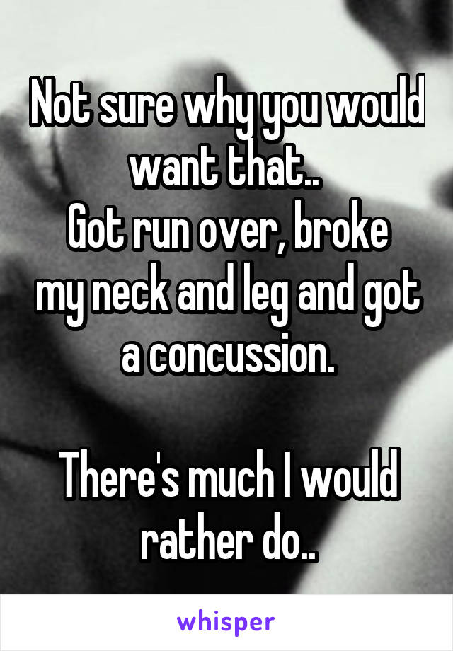 Not sure why you would want that.. 
Got run over, broke my neck and leg and got a concussion.

There's much I would rather do..