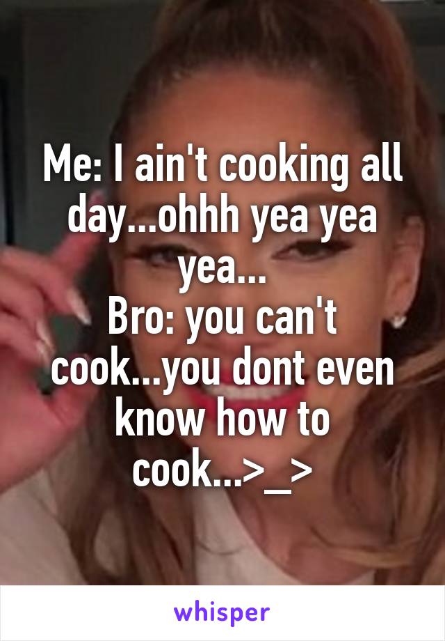 Me: I ain't cooking all day...ohhh yea yea yea...
Bro: you can't cook...you dont even know how to cook...>_>