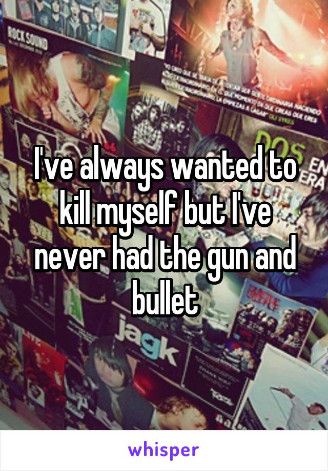 I've always wanted to kill myself but I've never had the gun and bullet