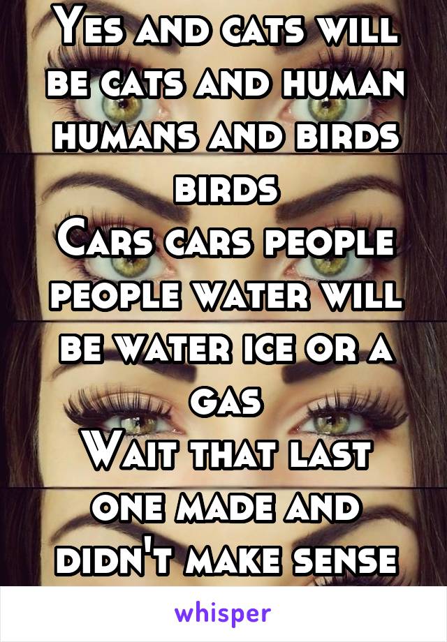 Yes and cats will be cats and human humans and birds birds
Cars cars people people water will be water ice or a gas
Wait that last one made and didn't make sense oh well