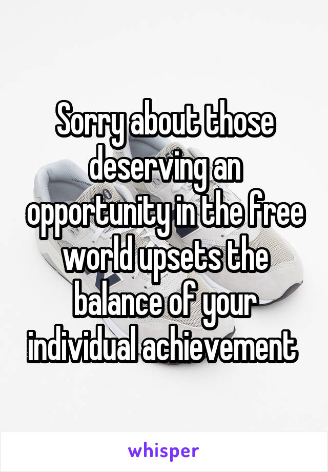 Sorry about those deserving an opportunity in the free world upsets the balance of your individual achievement 