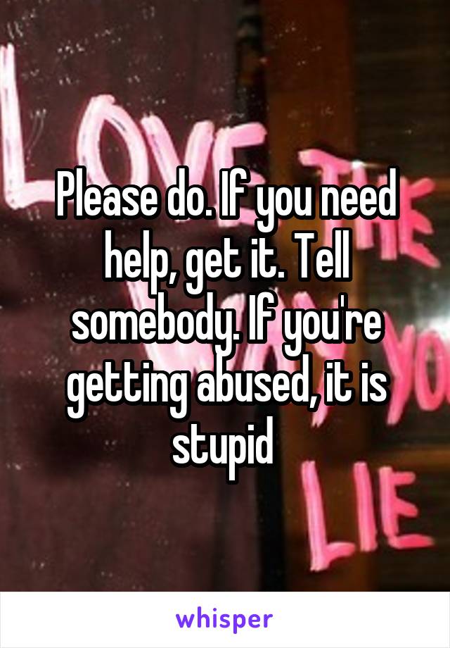 Please do. If you need help, get it. Tell somebody. If you're getting abused, it is stupid 