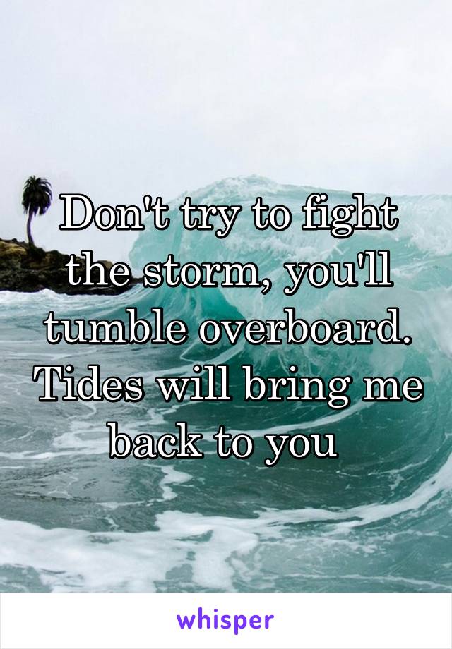 Don't try to fight the storm, you'll tumble overboard. Tides will bring me back to you 