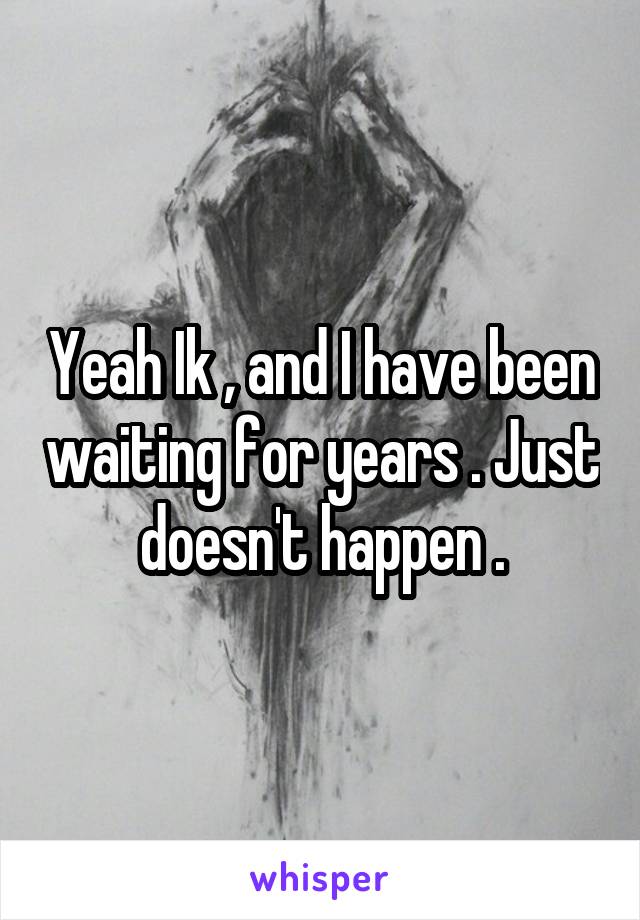 Yeah Ik , and I have been waiting for years . Just doesn't happen .