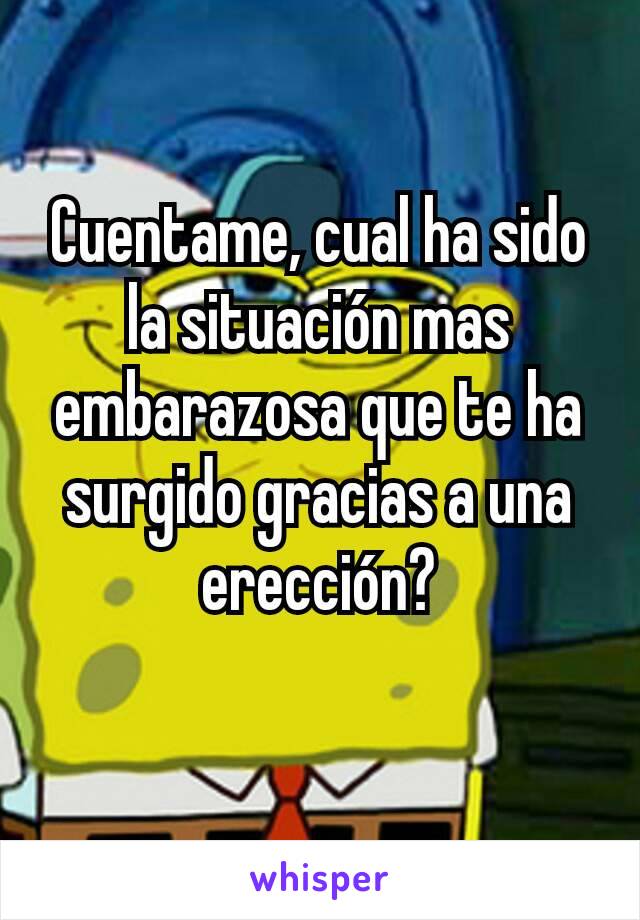 Cuentame, cual ha sido la situación mas embarazosa que te ha surgido gracias a una erección?