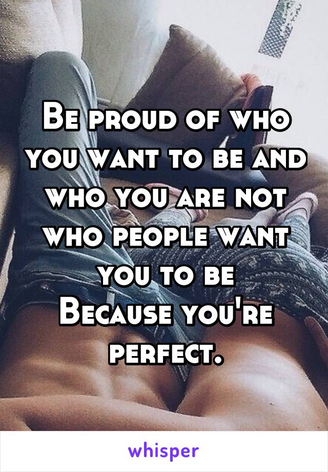 Be proud of who you want to be and who you are not who people want you to be
Because you're perfect.