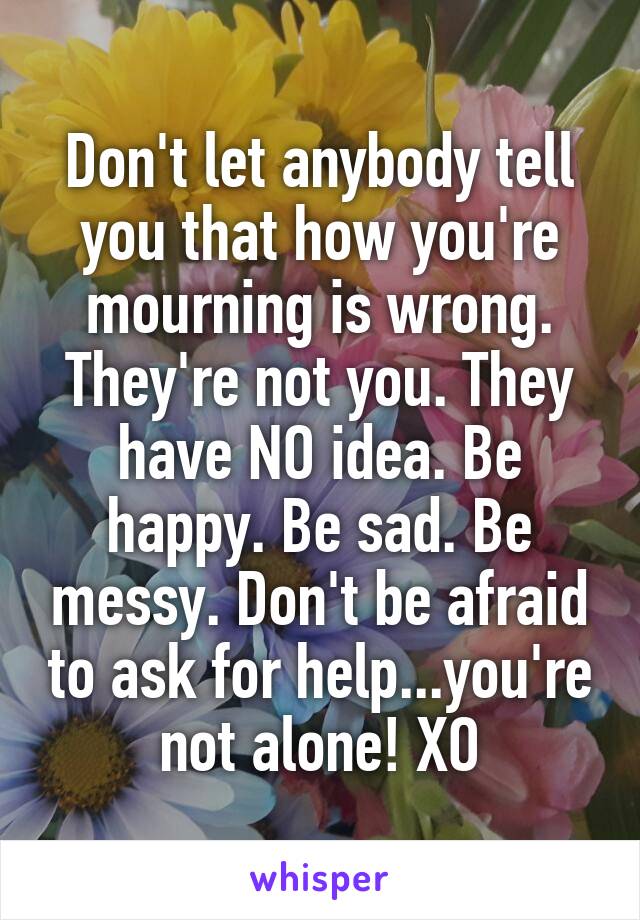 Don't let anybody tell you that how you're mourning is wrong. They're not you. They have NO idea. Be happy. Be sad. Be messy. Don't be afraid to ask for help...you're not alone! XO