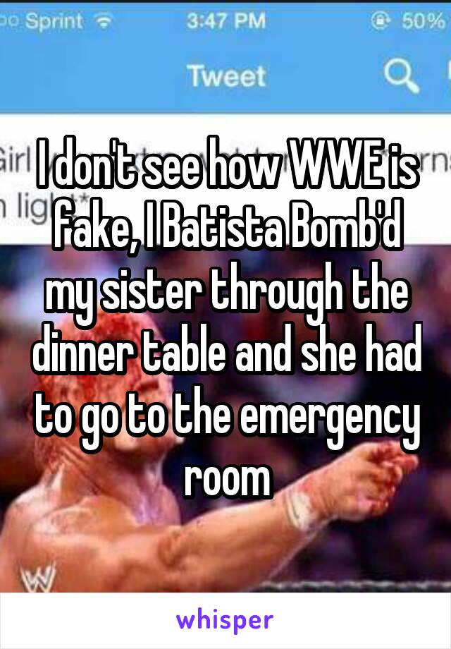 I don't see how WWE is fake, I Batista Bomb'd my sister through the dinner table and she had to go to the emergency room